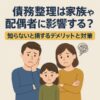 債務整理は家族や配偶者に影響する？知らないと損するデメリットと対策